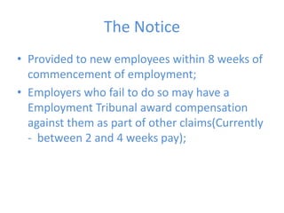 The NoticeProvided to new employees within 8 weeks of commencement of employment;Employers who fail to do so may have a Employment Tribunal award compensation against them as part of other claims(Currently -  between 2 and 4 weeks pay);