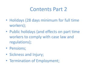 Contents Part 2Holidays (28 days minimum for full time workers);Public holidays (and effects on part time workers to comply with case law and regulations);Pensions;Sickness and Injury;Termination of Employment;