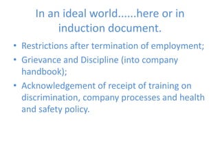 In an ideal world......here or in induction document.Restrictions after termination of employment;Grievance and Discipline (into company handbook);Acknowledgement of receipt of training on discrimination, company processes and health and safety policy. 