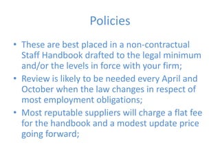 PoliciesThese are best placed in a non-contractual Staff Handbook drafted to the legal minimum and/or the levels in force with your firm;Review is likely to be needed every April and October when the law changes in respect of most employment obligations;Most reputable suppliers will charge a flat fee for the handbook and a modest update price going forward; 