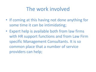 The work involvedIf coming at this having not done anything for some time it can be intimidating;Expert help is available both from law firms with HR support functions and from Law Firm specific Management Consultants. It is so common place that a number of service providers can help;