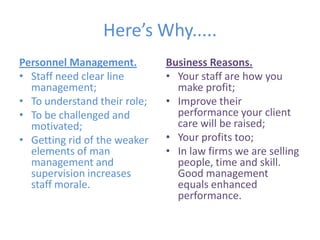 Here’s Why.....Personnel Management.Staff need clear line management;To understand their role;To be challenged and motivated;Getting rid of the weaker elements of man management and supervision increases staff morale.Business Reasons.Your staff are how you make profit;Improve their performance your client care will be raised;Your profits too;In law firms we are selling people, time and skill. Good management equals enhanced performance.