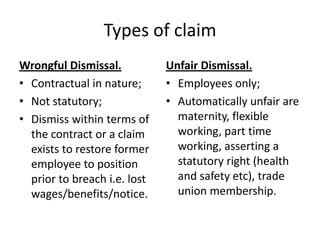Types of claimWrongful Dismissal.Contractual in nature;Not statutory;Dismiss within terms of the contract or a claim exists to restore former employee to position prior to breach i.e. lost wages/benefits/notice.Unfair Dismissal.Employees only;Automatically unfair are maternity, flexible working, part time working, asserting a statutory right (health and safety etc), trade union membership.