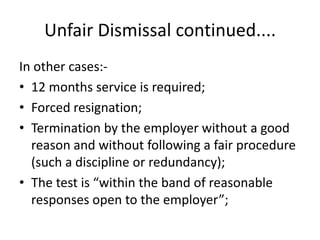 Unfair Dismissal continued....In other cases:-12 months service is required;Forced resignation;Termination by the employer without a good reason and without following a fair procedure (such a discipline or redundancy);The test is “within the band of reasonable responses open to the employer”;