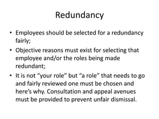 RedundancyEmployees should be selected for a redundancy fairly;Objective reasons must exist for selecting that employee and/or the roles being made redundant;It is not “your role” but “a role” that needs to go and fairly reviewed one must be chosen and here’s why. Consultation and appeal avenues must be provided to prevent unfair dismissal. 