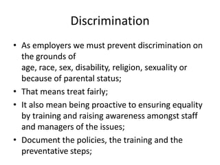 DiscriminationAs employers we must prevent discrimination on the grounds of age, race, sex, disability, religion, sexuality or because of parental status;That means treat fairly;It also mean being proactive to ensuring equality by training and raising awareness amongst staff and managers of the issues;Document the policies, the training and the preventative steps;