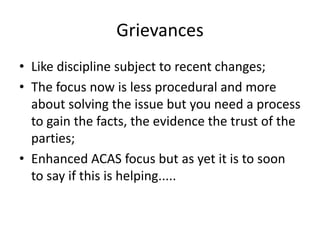 GrievancesLike discipline subject to recent changes;The focus now is less procedural and more about solving the issue but you need a process to gain the facts, the evidence the trust of the parties;Enhanced ACAS focus but as yet it is to soon to say if this is helping.....