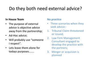 Do they both need external advice?In House TeamThe purpose of external advice is objective advice away from the partnership;Ad-Hoc advice;Will probably use “someone I respect”.Lets leave them alone for todays purposes.......No practiceThree scenarios when they seek advice:-Tribunal Claim threatened or issued;Law Firm Management Consultant engaged to develop the practice with the partners;Merger or acquision is planned