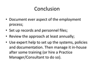 ConclusionDocument ever aspect of the employment process;Set up records and personnel files;Review the approach at least annually;Use expert help to set up the systems, policies and documentation. Then manage it in-house after some training (or hire a Practice Manager/Consultant to do so).