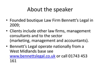 About the speakerFounded boutique Law Firm Bennett’s Legal in 2009;Clients include other law firms, management consultants and to the sector (marketing, management and accountants).Bennett’s Legal operate nationally from a West Midlands base see www.bennettslegal.co.uk or call 01743 453 161