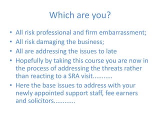 Which are you?All risk professional and firm embarrassment;All risk damaging the business;All are addressing the issues to lateHopefully by taking this course you are now in the process of addressing the threats rather than reacting to a SRA visit...........Here the base issues to address with your newly appointed support staff, fee earners and solicitors............