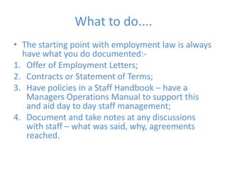 What to do....The starting point with employment law is always have what you do documented:-Offer of Employment Letters;Contracts or Statement of Terms;Have policies in a Staff Handbook – have a Managers Operations Manual to support this and aid day to day staff management;Document and take notes at any discussions with staff – what was said, why, agreements reached.
