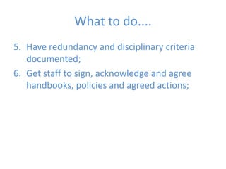 What to do....Have redundancy and disciplinary criteria documented;Get staff to sign, acknowledge and agree handbooks, policies and agreed actions;