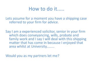 How to do it.....Lets assume for a moment you have a shipping case referred to your firm for advice. Say I am a experienced solicitor, senior in your firm which does conveyancing, wills, probate and family work and I say I will deal with this shipping matter that has come in because I enjoyed that area whilst at University........Would you as my partners let me?