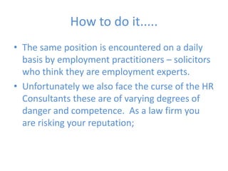 How to do it.....The same position is encountered on a daily basis by employment practitioners – solicitors who think they are employment experts.Unfortunately we also face the curse of the HR Consultants these are of varying degrees of danger and competence.  As a law firm you are risking your reputation;