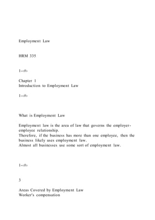 Employment Law
HRM 335
1-‹#›
Chapter 1
Introduction to Employment Law
1-‹#›
What is Employment Law
Employment law is the area of law that governs the employer-
employee relationship.
Therefore, if the business has more than one employee, then the
business likely uses employment law.
Almost all businesses use some sort of employment law.
1-‹#›
3
Areas Covered by Employment Law
Worker's compensation
 