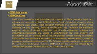 » EMD Advocates
» EMD Advisory
EMD is an established multi-disciplinary firm based in Malta providing legal, tax,
advisory and corporate services. EMD Advocates, the firm’s legal arm, boasts a strong
international legal practice with particular emphasis on a number of niche areas
including tax law, iGaming, financial services,trust law, corporate law,intellectual
property, aviation & aircraft registration, ship & yacht registration, residence and
immigration,employment law, media & entertainment law and property and
construction law. The advisory arm of the firm provides services relating to company
incorporation and administration services, tax consultancy and compliance as well as
accounting and book-keeping services. The firm also provides services in the sphere of
ICT, recruitment and human resources. EMD Trust Services Limited is licensed by the
Malta Financial Services Authority to act as trustee and co-trustee.
 