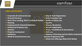 EMD ADVOCATES
• Corporate & Commercial Law
• Financial Services
• Short Term Lending, Micro Lending & Payday
• iGaming
• Employment & Industrial Relations
• Intellectual Property Law
• Taxation
• Property Conveyance
• Residence
• Media & Entertainment Law
• Ship & Yacht Registration
• Data Protection Law
• Health & Safety Law
• Equality
• Dispute Resolution
• Aircraft Registration
• Trusts, Foundations & Associations
• Civil Law
• Maltese Citizenship and the Malta Individual
Investor Programme (IIP)
• Initial Coin Offerings Malta (ICO Malta)
 