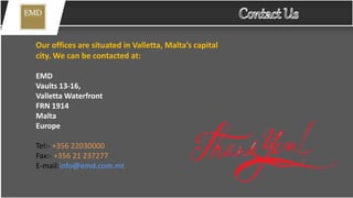 Our offices are situated in Valletta, Malta’s capital
city. We can be contacted at:
EMD
Vaults 13-16,
Valletta Waterfront
FRN 1914
Malta
Europe
Tel:- +356 22030000
Fax:- +356 21 237277
E-mail:info@emd.com.mt
 