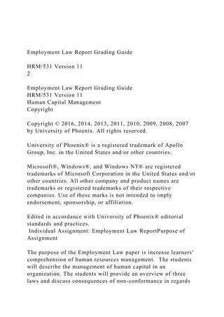 Employment Law Report Grading Guide
HRM/531 Version 11
2
Employment Law Report Grading Guide
HRM/531 Version 11
Human Capital Management
Copyright
Copyright © 2016, 2014, 2013, 2011, 2010, 2009, 2008, 2007
by University of Phoenix. All rights reserved.
University of Phoenix® is a registered trademark of Apollo
Group, Inc. in the United States and/or other countries.
Microsoft®, Windows®, and Windows NT® are registered
trademarks of Microsoft Corporation in the United States and/or
other countries. All other company and product names are
trademarks or registered trademarks of their respective
companies. Use of these marks is not intended to imply
endorsement, sponsorship, or affiliation.
Edited in accordance with University of Phoenix® editorial
standards and practices.
Individual Assignment: Employment Law ReportPurpose of
Assignment
The purpose of the Employment Law paper is increase learners'
comprehension of human resources management. The students
will describe the management of human capital in an
organization. The students will provide an overview of three
laws and discuss consequences of non-conformance in regards
 
