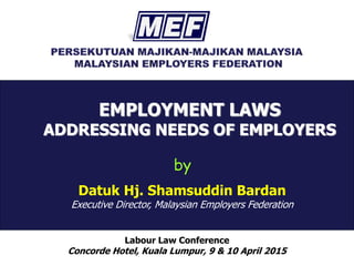 EMPLOYMENT LAWS
ADDRESSING NEEDS OF EMPLOYERS
Labour Law Conference
Concorde Hotel, Kuala Lumpur, 9 & 10 April 2015
by
Datuk Hj. Shamsuddin Bardan
Executive Director, Malaysian Employers Federation
 