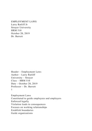 EMPLOYMENT LAWS
Larry Ratliff Jr
Strayer University
HRM 510
October 20, 2019
Dr. Barrett
Header – Employment Laws
Author – Larry Ratliff
University – Strayer
Class – HRM 510
Date – October 20, 2019
Professor – Dr. Barrett
1
Employment Laws
Constituted to guide employees and employers
Enforced legally
Violation leads to consequences
Focuses on working relationships
Establish boundaries
Guide organizations
 