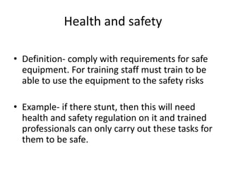 Health and safety
• Definition- comply with requirements for safe
equipment. For training staff must train to be
able to use the equipment to the safety risks
• Example- if there stunt, then this will need
health and safety regulation on it and trained
professionals can only carry out these tasks for
them to be safe.
 