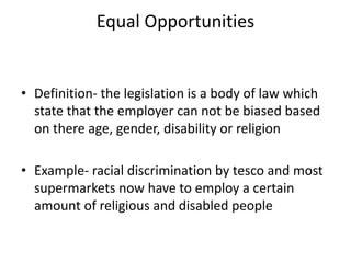Equal Opportunities
• Definition- the legislation is a body of law which
state that the employer can not be biased based
on there age, gender, disability or religion
• Example- racial discrimination by tesco and most
supermarkets now have to employ a certain
amount of religious and disabled people
 