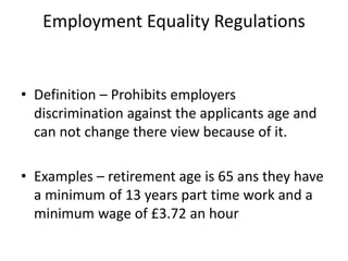Employment Equality Regulations
• Definition – Prohibits employers
discrimination against the applicants age and
can not change there view because of it.
• Examples – retirement age is 65 ans they have
a minimum of 13 years part time work and a
minimum wage of £3.72 an hour
 