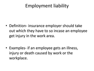 Employment liability
• Definition- insurance employer should take
out which they have to so incase an employee
get injury in the work area.
• Examples- if an employee gets an illness,
injury or death caused by work or the
workplace.
 