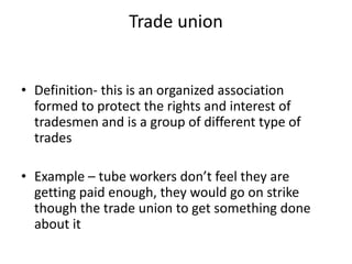 Trade union
• Definition- this is an organized association
formed to protect the rights and interest of
tradesmen and is a group of different type of
trades
• Example – tube workers don’t feel they are
getting paid enough, they would go on strike
though the trade union to get something done
about it
 