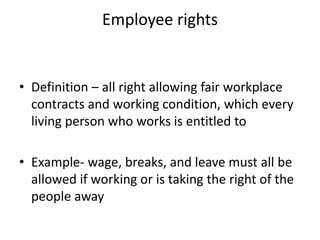Employee rights
• Definition – all right allowing fair workplace
contracts and working condition, which every
living person who works is entitled to
• Example- wage, breaks, and leave must all be
allowed if working or is taking the right of the
people away
 