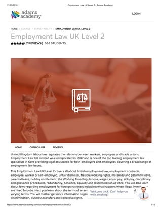 11/20/2018 Employment Law UK Level 2 - Adams Academy
https://www.adamsacademy.com/course/employment-law-uk-level-2/ 1/13
( 7 REVIEWS )
HOME / COURSE / EMPLOYABILITY / EMPLOYMENT LAW UK LEVEL 2
Employment Law UK Level 2
562 STUDENTS
United Kingdom labour law regulates the relations between workers, employers and trade unions.
Employment Law UK Limited was incorporated in 1997 and is one of the top leading employment law
specialists in Kent providing legal assistance for both employers and employees, covering a broad range of
employment law issues.
This Employment Law UK Level 2 covers all about British employment law, employment contracts,
employee, worker or self-employed, unfair dismissal, exible working rights, maternity and paternity leave,
parental leave, holiday entitlement, the Working Time Regulations, wages, equal pay, sick pay, disciplinary
and grievance procedures, redundancy, pensions, equality and discrimination at work. You will also learn
about laws regarding employment for foreign nationals including what happens when illegal immigrants
are hired for jobs. Next you learn about the terms of an employment including express, implied and
varying terms. You will further get more information regarding employee rights, termination,
discrimination, business transfers and collective rights.
HOME CURRICULUM REVIEWS
LOGIN
Welcome back! Can I help you
with anything? 
 