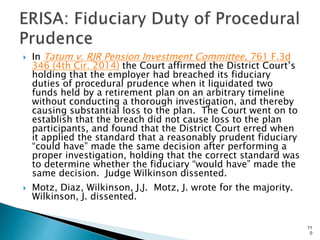  In Tatum v. RJR Pension Investment Committee, 761 F.3d
346 (4th Cir. 2014) the Court affirmed the District Court’s
holding that the employer had breached its fiduciary
duties of procedural prudence when it liquidated two
funds held by a retirement plan on an arbitrary timeline
without conducting a thorough investigation, and thereby
causing substantial loss to the plan. The Court went on to
establish that the breach did not cause loss to the plan
participants, and found that the District Court erred when
it applied the standard that a reasonably prudent fiduciary
“could have” made the same decision after performing a
proper investigation, holding that the correct standard was
to determine whether the fiduciary “would have” made the
same decision. Judge Wilkinson dissented.
 Motz, Diaz, Wilkinson, J.J. Motz, J. wrote for the majority.
Wilkinson, J. dissented.
11
0
 