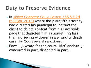  In Allied Concrete Co. v. Lester, 736 S.E.2d
699 (Va. 2013) where the plaintiff's attorney
had directed his paralegal to instruct the
client to delete content from his Facebook
page that depicted him as something less
than a grieving widower in a wrongful death
case the Court award sanctions.
 Powell, J. wrote for the court. McClanahan, J.
concurred in part, dissented in part.
13
7
 