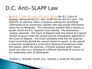  In Burke v. Doe, 91 A.3d 1031 (D.C. 2014), the D.C. Court of
Appeals addressed the D.C. Anti-SLAPP Act for the first time. The
plaintiff, an attorney, filed a subpoena seeking the identifying
information of an anonymous speaker who had posted information
about her on Wikipedia. The anonymous speaker filed a motion to
quash, which the D.C. Superior Court denied. The anonymous
speaker appealed. The Court of Appeals held that denial of a special
motion to quash under the statute may be immediately appealed to
the Court of Appeals. The Court ultimately held that the Superior
Court incorrectly denied the special motion to quash, as the speech
in question established a prima facie showing of protection under
the statute, which the attorney, a limited-purpose public figure,
could not rebut via a showing of sufficient likelihood of success on
her underlying claim of defamation.
 Easterly, J., Schwelb, Farrell, S.J.J. Easterly, J. wrote for the panel.
20
 