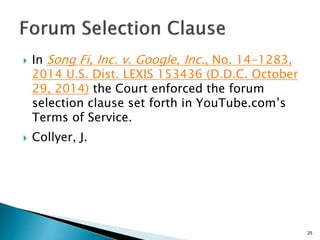  In Song Fi, Inc. v. Google, Inc., No. 14-1283,
2014 U.S. Dist. LEXIS 153436 (D.D.C. October
29, 2014) the Court enforced the forum
selection clause set forth in YouTube.com’s
Terms of Service.
 Collyer, J.
25
 