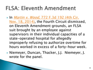  In Martin v. Wood, 772 F.3d 192 (4th Cir.
Nov. 18, 2014), the Fourth Circuit dismissed,
on Eleventh Amendment grounds, an FLSA
suit brought by an employee against
supervisors in their individual capacities of a
state-operated hospital for allegedly
improperly refusing to authorize overtime for
hours worked in excess of a forty-hour week.
 Niemeyer, Duncan, Thacker, J.J. Niemeyer, J.
wrote for the panel.
40
 