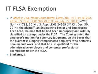  In Mock v. Fed. Home Loan Mortg. Corp., No. 1:13-cv-01292,
2014 U.S. Dist. LEXIS 97259 (E.D. Va. July 15, 2014), aff’d,
No. 14-1782, 2014 U.S. App. LEXIS 24569 (4th Cir. Dec. 30,
2014), the plaintiff, an Engineering Senior and Engineering
Tech Lead, claimed that he had been improperly and willfully
classified as exempt under the FLSA. The Court granted the
employer’s motion for summary judgment, on the bases that
the plaintiff is a highly compensated employee who performs
non-manual work, and that he also qualified for the
administrative employee and computer professional
exemptions under the FLSA.
 Brinkema, J.
42
 