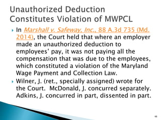  In Marshall v. Safeway, Inc., 88 A.3d 735 (Md.
2014), the Court held that where an employer
made an unauthorized deduction to
employees’ pay, it was not paying all the
compensation that was due to the employees,
which constituted a violation of the Maryland
Wage Payment and Collection Law.
 Wilner, J. (ret., specially assigned) wrote for
the Court. McDonald, J. concurred separately.
Adkins, J. concurred in part, dissented in part.
48
 
