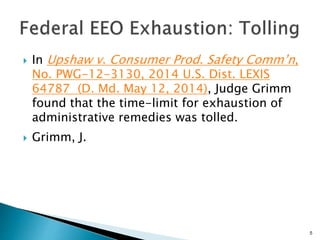  In Upshaw v. Consumer Prod. Safety Comm’n,
No. PWG-12-3130, 2014 U.S. Dist. LEXIS
64787 (D. Md. May 12, 2014), Judge Grimm
found that the time-limit for exhaustion of
administrative remedies was tolled.
 Grimm, J.
5
 