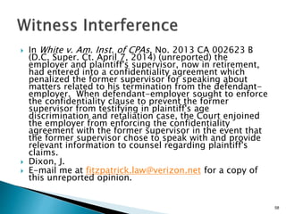  In White v. Am. Inst. of CPAs, No. 2013 CA 002623 B
(D.C. Super. Ct. April 7, 2014) (unreported) the
employer and plaintiff's supervisor, now in retirement,
had entered into a confidentiality agreement which
penalized the former supervisor for speaking about
matters related to his termination from the defendant-
employer. When defendant-employer sought to enforce
the confidentiality clause to prevent the former
supervisor from testifying in plaintiff's age
discrimination and retaliation case, the Court enjoined
the employer from enforcing the confidentiality
agreement with the former supervisor in the event that
the former supervisor chose to speak with and provide
relevant information to counsel regarding plaintiff's
claims.
 Dixon, J.
 E-mail me at fitzpatrick.law@verizon.net for a copy of
this unreported opinion.
58
 