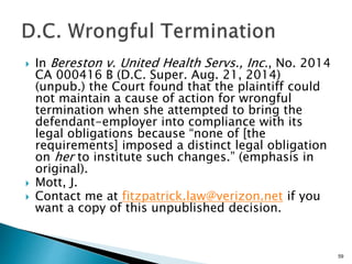  In Bereston v. United Health Servs., Inc., No. 2014
CA 000416 B (D.C. Super. Aug. 21, 2014)
(unpub.) the Court found that the plaintiff could
not maintain a cause of action for wrongful
termination when she attempted to bring the
defendant-employer into compliance with its
legal obligations because “none of [the
requirements] imposed a distinct legal obligation
on her to institute such changes.” (emphasis in
original).
 Mott, J.
 Contact me at fitzpatrick.law@verizon.net if you
want a copy of this unpublished decision.
59
 