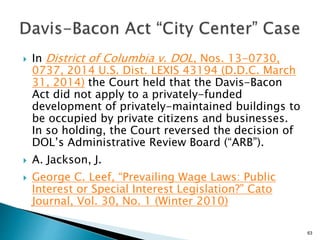  In District of Columbia v. DOL, Nos. 13-0730,
0737, 2014 U.S. Dist. LEXIS 43194 (D.D.C. March
31, 2014) the Court held that the Davis-Bacon
Act did not apply to a privately-funded
development of privately-maintained buildings to
be occupied by private citizens and businesses.
In so holding, the Court reversed the decision of
DOL’s Administrative Review Board (“ARB”).
 A. Jackson, J.
 George C. Leef, “Prevailing Wage Laws: Public
Interest or Special Interest Legislation?” Cato
Journal, Vol. 30, No. 1 (Winter 2010)
63
 