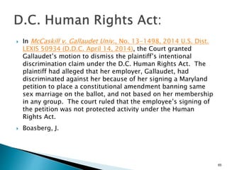  In McCaskill v. Gallaudet Univ., No. 13-1498, 2014 U.S. Dist.
LEXIS 50934 (D.D.C. April 14, 2014), the Court granted
Gallaudet’s motion to dismiss the plaintiff’s intentional
discrimination claim under the D.C. Human Rights Act. The
plaintiff had alleged that her employer, Gallaudet, had
discriminated against her because of her signing a Maryland
petition to place a constitutional amendment banning same
sex marriage on the ballot, and not based on her membership
in any group. The court ruled that the employee’s signing of
the petition was not protected activity under the Human
Rights Act.
 Boasberg, J.
65
 