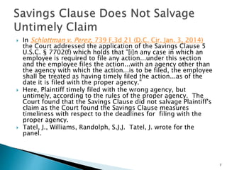  In Schlottman v. Perez, 739 F.3d 21 (D.C. Cir. Jan. 3, 2014)
the Court addressed the application of the Savings Clause 5
U.S.C. § 7702(f) which holds that "[i]n any case in which an
employee is required to file any action...under this section
and the employee files the action...with an agency other than
the agency with which the action...is to be filed, the employee
shall be treated as having timely filed the action...as of the
date it is filed with the proper agency."
 Here, Plaintiff timely filed with the wrong agency, but
untimely, according to the rules of the proper agency. The
Court found that the Savings Clause did not salvage Plaintiff's
claim as the Court found the Savings Clause measures
timeliness with respect to the deadlines for filing with the
proper agency.
 Tatel, J., Williams, Randolph, S.J.J. Tatel, J. wrote for the
panel.
7
 