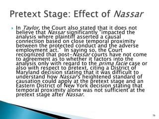 In Taylor, the Court also stated that it does not
believe that Nassar significantly "impacted the
analysis where plaintiff asserted a causal
connection based on close temporal proximity
between the protected conduct and the adverse
employment act." In saying so, the Court
recognized that post-Nassar courts have not come
to agreement as to whether it factors into the
analysis only with regard to the prima facie case or
also with respect to pretext, citing a District of
Maryland decision stating that it was difficult to
understand how Nassar's heightened standard of
causation could apply at the pretext stage and an
Eastern District of New York decision stating that
temporal proximity alone was not sufficient at the
pretext stage after Nassar.
79
 
