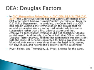  In D.C. Metropolitan Police Dept. v. D.C. OEA, 88 A.3d 724 (D.C.
2014) the Court reversed the Superior Court’s affirmance of an
OEA order which had overturned Plaintiff’s termination from the
D.C. Police Department. In so doing, the Court held that OEA
had erredin vacating the termination on the ground that his
unpaid suspension was an authorized interim administrative
suspension rather than a final adverse action and thus
employee’s subsequent termination did not constitute “double
punishment”. Additionally, the Court held that OEA erred in its
Douglas-factor analysis, holding that termination was consistent
with the range of penalties permitted for being arrested with a
blood-alcohol content over three times the legal limit, serving
ten days in jail, and having one’s driver’s license suspended.
 Pryor, Fisher, and Thompson, J.J. Pryor, J. wrote for the panel.
83
 