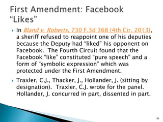 In Bland v. Roberts, 730 F.3d 368 (4th Cir. 2013),
a sheriff refused to reappoint one of his deputies
because the Deputy had “liked” his opponent on
Facebook. The Fourth Circuit found that the
Facebook “like” constituted “pure speech” and a
form of “symbolic expression” which was
protected under the First Amendment.
 Traxler, C.J., Thacker, J., Hollander, J. (sitting by
designation). Traxler, C.J. wrote for the panel.
Hollander, J. concurred in part, dissented in part.
85
 