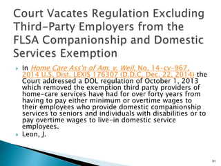  In Home Care Ass'n of Am. v. Weil, No. 14-cv-967,
2014 U.S. Dist. LEXIS 176307 (D.D.C. Dec. 22, 2014) the
Court addressed a DOL regulation of October 1, 2013
which removed the exemption third party providers of
home-care services have had for over forty years from
having to pay either minimum or overtime wages to
their employees who provide domestic companionship
services to seniors and individuals with disabilities or to
pay overtime wages to live-in domestic service
employees.
 Leon, J.
91
 